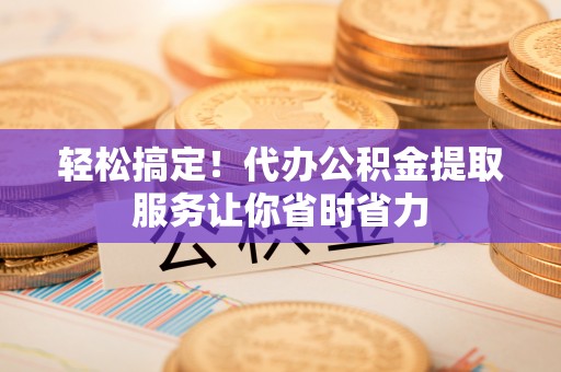 黄浦轻松搞定！代办公积金提取服务让你省时省力