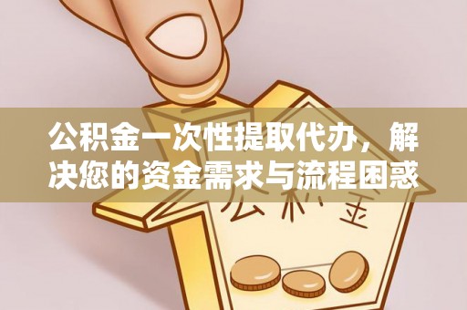 黄浦公积金一次性提取代办，解决您的资金需求与流程困惑
