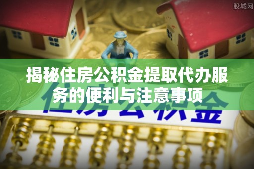 黄浦揭秘住房公积金提取代办服务的便利与注意事项