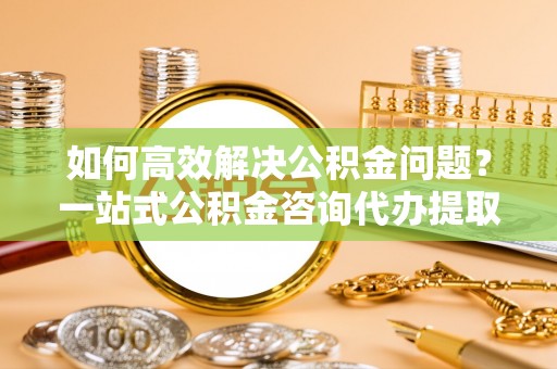 黄浦如何高效解决公积金问题？一站式公积金咨询代办提取服务全解析