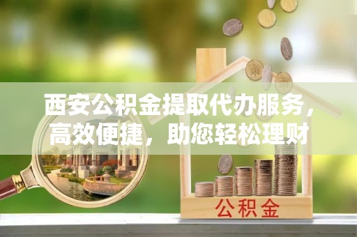 黄浦西安公积金提取代办服务，高效便捷，助您轻松理财