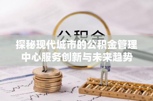 黄浦探秘现代城市的公积金管理中心服务创新与未来趋势