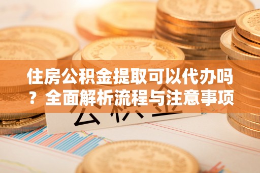 黄浦住房公积金提取可以代办吗？全面解析流程与注意事项