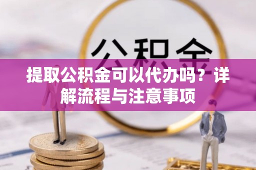 黄浦提取公积金可以代办吗？详解流程与注意事项